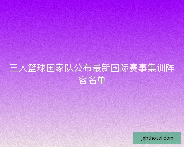 三人篮球国家队公布最新国际赛事集训阵容名单
