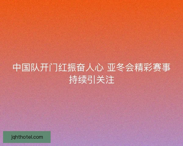 中国队开门红振奋人心 亚冬会精彩赛事持续引关注