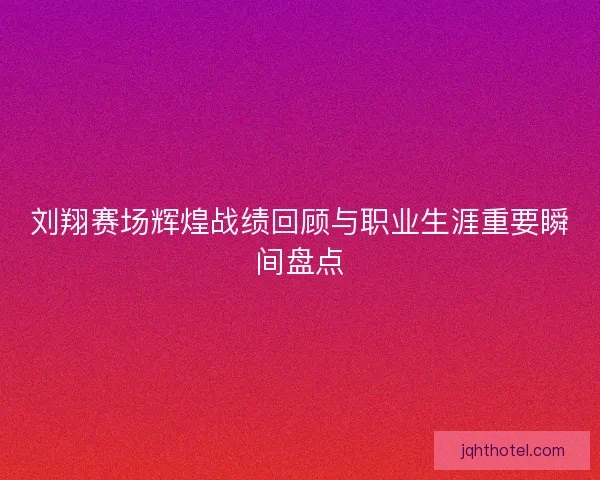 刘翔赛场辉煌战绩回顾与职业生涯重要瞬间盘点
