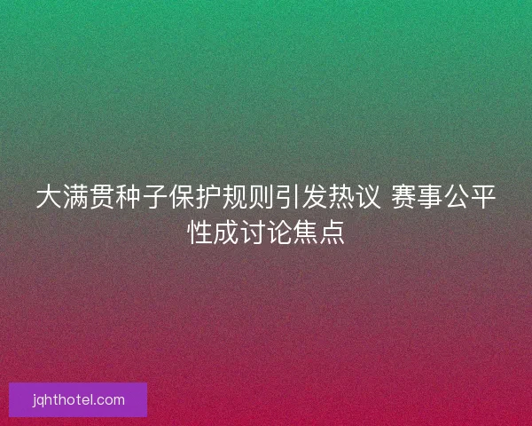 大满贯种子保护规则引发热议 赛事公平性成讨论焦点