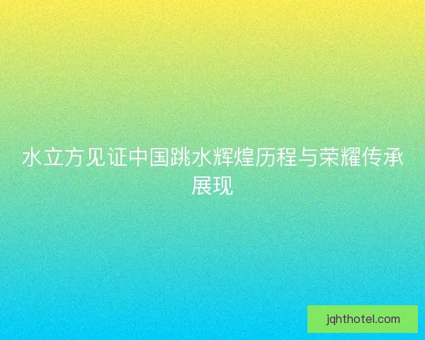 水立方见证中国跳水辉煌历程与荣耀传承展现
