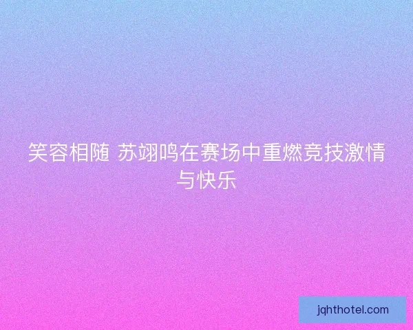 笑容相随 苏翊鸣在赛场中重燃竞技激情与快乐