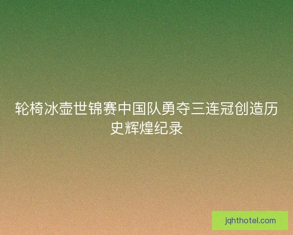 轮椅冰壶世锦赛中国队勇夺三连冠创造历史辉煌纪录